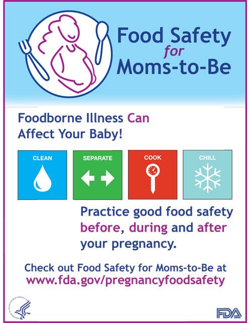Food Safety for Moms-to-Be poster - Foodborne Illness Can Affect Your Baby! Practice good food safety before, during, and after your pregnancy. Clean: Wash hands and surfaces often. Separate: Don't cross-contaminate. Cook: Cook to proper temperatures. Chill: Refrigerate promptly. Check out Food Safety for Moms-to-Be at www.cfsan.fda.gov/pregnancy.html