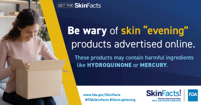 Be wary of skin “evening” products advertised on social media. These products may contain harmful ingredients like hydroquinone or mercury. 