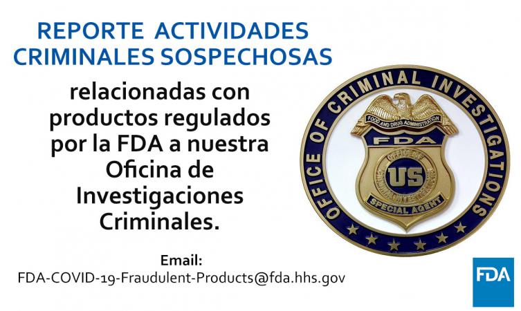 Insignia de la Oficina de Investigaciones Criminales. Reporte cualquier sospecha de actividad criminal relacionada con productos regulados por la FDA a nuestra Oficina de Investigación Criminal. Correo electrónico FDA-COVID-19-Fraudulent-Products@fda.hhs.gov