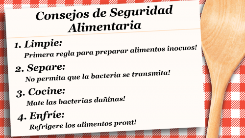 Consejos de Seguridad Alimentaria 1. Limpie: Primera regla para preparar alimentos inocuos! 2. Separe: No permita que la bacteria se transmita! 3. Cocine: Mate las bacterias dañinas! 4. Enfríe:  Refrigere los alimentos pront!