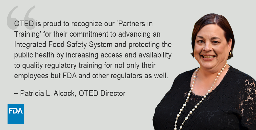Photo of Pat Alcock and FDA logo with text of quote – “OTED is proud to recognize our ‘Partners in Training’ for their commitment to advancing an Integrated Food Safety System and protecting the public health by increasing access and availability to quality regulatory training for not only their employees but FDA and other regulators as well.” – Patricia L. Alcock, OTED Director