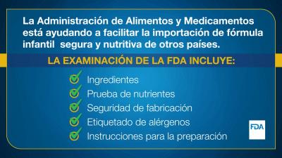 La Administración de Alimentos y Medicamentos está ayudando a facilitar la importación de fórmula infantil segura y nutritiva de otros países. LA EXAMINACION DE LA FDA INCLUYE: •	Ingredientes  •	Pruebas nutrientes Seguridad de fabricación •	Etiquetado de alérgenos •	Instrucciones para la preparación 