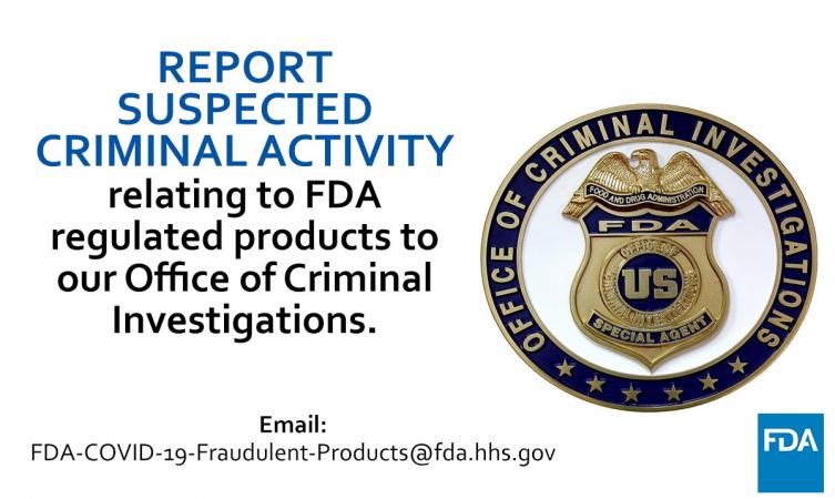 Office of Criminal Investigations badge. Report suspected criminal activity relating to FDA regulated products to our Office of Criminal Investigation. Email FDA-COVID-19-Fraudulent-Products@fda.hhs.gov