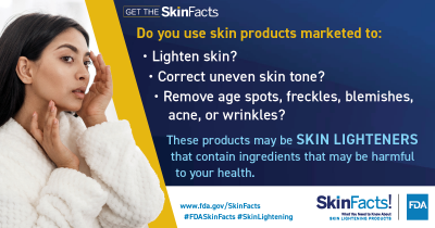 Do you use skin products marketed to: Lighten skin? Correct uneven skin tone? Remove age spots, freckles, blemishes, acne, or wrinkles? These products may be skin lighteners that contain ingredients that may be harmful to your health. 