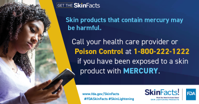 Skin products that contain mercury may be harmful. Call your health care provider or Poison Control at 1-800-222-1222 if you have been exposed to a skin product with mercury. 